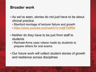 Broader work
▪ As we’ve seen, stories do not just have to be about
clinical practice
▪ Stanford montage of lecturer failure and growth
▪ https://www.youtube.com/watch?v=ndjETeffRi4
▪ Neither do they have to be just from staff to
students
▪ Rachael-Anne uses videos made by students to
prepare others for oral exams
▪ Our future work will collect student stories of growth
and resilience across disciplines
 