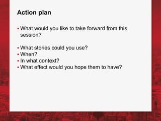 Action plan
▪ What would you like to take forward from this
session?
▪ What stories could you use?
▪ When?
▪ In what context?
▪ What effect would you hope them to have?
 