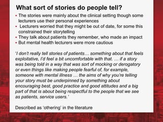 What sort of stories do people tell?
▪ The stories were mainly about the clinical setting though some
lecturers use their personal experiences
▪ Lecturers worried that they might be out of date, for some this
constrained their storytelling
▪ They talk about patients they remember, who made an impact
▪ But mental health lecturers were more cautious
‘I don’t really tell stories of patients… something about that feels
exploitative, I’d feel a bit uncomfortable with that. … if a story
was being told in a way that was sort of mocking or derogatory
or even things like making people fearful of, for example,
someone with mental illness … the aims of why you’re telling
your story must be underpinned by something about
encouraging best, good practice and good attitudes and a big
part of that is about being respectful to the people that we see
as patients, service users.’
Described as ‘othering’ in the literature
 