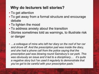 Why do lecturers tell stories?
▪ To get attention
▪ To get away from a formal structure and encourage
debate
▪ To lighten the mood
▪ To address anxiety about the transition
▪ Stories sometimes told as warnings, to illustrate risk
or danger
▪ …a colleague of mine who left her diary on the roof of her car
and drove off. And the prescription pad was inside the diary,
and she had a phone call from the police saying that the
prescription pad was blowing round Sainsbury’s car park. This
was obviously an issue and it led to a disciplinary… it’s quite
a negative story but I’ve used it regularly to demonstrate that
you’ve got to be careful with your prescription pads.’
 
