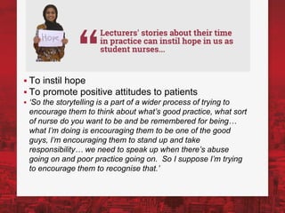 ▪ To instil hope
▪ To promote positive attitudes to patients
▪ ‘So the storytelling is a part of a wider process of trying to
encourage them to think about what’s good practice, what sort
of nurse do you want to be and be remembered for being…
what I’m doing is encouraging them to be one of the good
guys, I’m encouraging them to stand up and take
responsibility… we need to speak up when there’s abuse
going on and poor practice going on. So I suppose I’m trying
to encourage them to recognise that.’
 