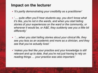 Impact on the lecturer
▪ ‘it’s partly demonstrating your credibility as a practitioner’
▪ ‘…. quite often you’ll hear students say, you don’t know what
it’s like, you’re not in the wards, and when you start telling
stories of your experiences on the ward or the community, or
wherever it would be, or A&E, they suddenly see you a little bit
differently’
▪ ‘….when you start telling stories about your clinical life, they
see you less as an academic and more as a clinician, and they
see that you’ve actually lived.’
▪ ‘makes you feel like your practice and your knowledge is still
relevant and up to date, that you’re not just having to rely on
reading things … your practice was also important.’
 