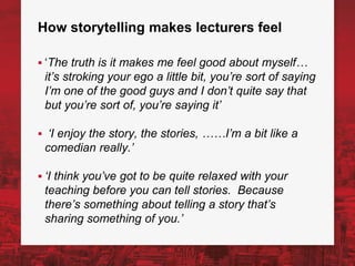 How storytelling makes lecturers feel
▪ ‘The truth is it makes me feel good about myself…
it’s stroking your ego a little bit, you’re sort of saying
I’m one of the good guys and I don’t quite say that
but you’re sort of, you’re saying it’
▪ ‘I enjoy the story, the stories, ……I’m a bit like a
comedian really.’
▪ ‘I think you’ve got to be quite relaxed with your
teaching before you can tell stories. Because
there’s something about telling a story that’s
sharing something of you.’
 