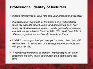 Professional identity of lecturers
▪ ‘it does remind you of your role and your professional identity.’
▪ ‘it reminds me very much of the times I enjoyed and how
much my patients meant to me, and sometimes now, how
much my students mean to me… And I guess it just reminds
you that we are all more than our title. We do all have lots of
different experiences, and we do learn from them.’
▪ ‘I think it makes you feel you are, you’re, deep down you still
are a nurse… in some sort of a strange way reconnects you
with your nursing’
▪ ‘it reinforces my sense of identity. My identity is not as an
academic, it’s very much as a nurse, so it helps keep that
alive’
 