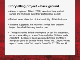 Storytelling project – back ground
▪ Attenborough and Abbott (2018) examined how student
nurses and midwives build their professional identity
▪ Student views about the clinical credibility of their lecturers
▪ Students suggested that lecturers’ stories from practice
helped them feel their way into the role
▪ “Telling us stories, before we’ve gone on our first placement,
about how working on a ward is actually like, I think is really
important – because it gears you up a bit more and then it
also gives you a bit of hope for the future, like, ‘Oh you’ve had
a good career out of this, maybe I could too?’.” (Student 4)
 