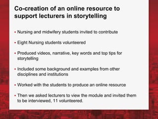 Co-creation of an online resource to
support lecturers in storytelling
▪ Nursing and midwifery students invited to contribute
▪ Eight Nursing students volunteered
▪ Produced videos, narrative, key words and top tips for
storytelling
▪ Included some background and examples from other
disciplines and institutions
▪ Worked with the students to produce an online resource
▪ Then we asked lecturers to view the module and invited them
to be interviewed, 11 volunteered.
 