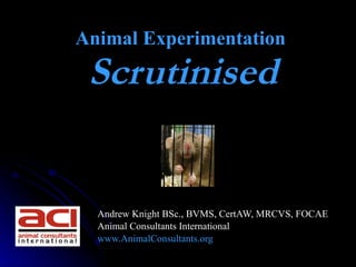 Animal Experimentation
 Scrutinised
                  




  Andrew Knight BSc., BVMS, CertAW, MRCVS, FOCAE
  Animal Consultants International
  www.AnimalConsultants.org
 