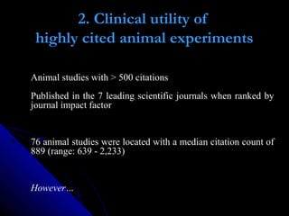 2. Clinical utility of
highly cited animal experiments
Animal studies with > 500 citations
Published in the 7 leading scientific journals when ranked by
journal impact factor
76 animal studies were located with a median citation count of
889 (range: 639 - 2,233)
However…
 