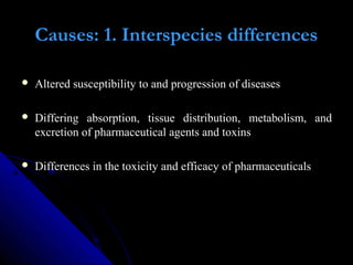 Causes: 1. Interspecies differences
 Altered susceptibility to and progression of diseases
 Differing absorption, tissue distribution, metabolism, and
excretion of pharmaceutical agents and toxins
 Differences in the toxicity and efficacy of pharmaceuticals
 