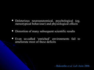  Deleterious neuroanatomical, psychological (eg,
stereotypical behaviour) and physiological effects
 Distortion of many subsequent scientific results
 Even so-called ‘enriched’ environments fail to
ameliorate most of these deficits
- Balcombe- Balcombe et al. Lab Animet al. Lab Anim 20062006
 