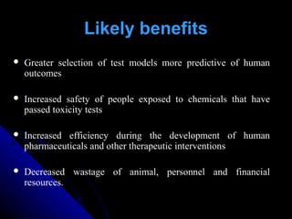 Greater selection of test models more predictive of human
outcomes
 Increased safety of people exposed to chemicals that have
passed toxicity tests
 Increased efficiency during the development of human
pharmaceuticals and other therapeutic interventions
 Decreased wastage of animal, personnel and financial
resources.
Likely benefits
 