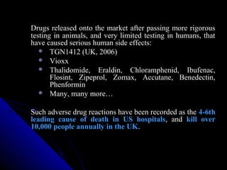 Drugs released onto the market after passing more rigorous
testing in animals, and very limited testing in humans, that
have caused serious human side effects:
 TGN1412 (UK, 2006)
 Vioxx
 Thalidomide, Eraldin, Chloramphenid, Ibufenac,
Flosint, Zipeprol, Zomax, Accutane, Benedectin,
Phenformin
 Many, many more…
Such adverse drug reactions have been recorded as the 4-6th
leading cause of death in US hospitals, and kill over
10,000 people annually in the UK.
 