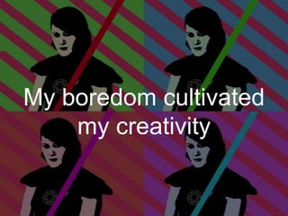 My boredom cultivated
my creativity

 
