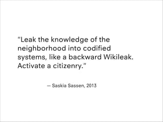 !

"Leak the knowledge of the
neighborhood into codiﬁed
systems, like a backward Wikileak.
Activate a citizenry."
!
— Sask...