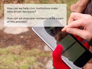 How can we help civic institutions make
data-driven decisions?
!
How can we empower residents to be a part
of this process...