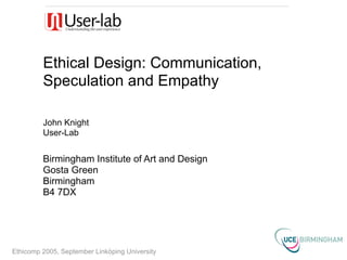 Ethical Design: Communication,
         Speculation and Empathy

         John Knight
         User-Lab


         Birmingham Institute of Art and Design
         Gosta Green
         Birmingham
         B4 7DX




Ethicomp 2005, September Linköping University
 