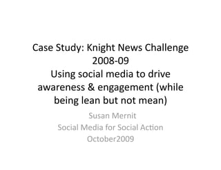 Case Study: Knight News Challenge 
             2008‐09 
   Using social media to drive 
 awareness & engagement (while 
    being lean but not mean) 
               Susan Mernit 
     Social Media for Social AcFon 
              October2009 
 