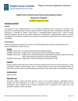 Program Overview & Application Instructions




                       Knight Cancer Institute Cancer Research Development Award
                                                     Request for Proposals
                                                  Deadline: August 29, 2011
PROGRAM OVERVIEW
Purpose
The purpose of this funding mechanism is to cultivate outstanding cancer research by assisting in the
generation of preliminary data for peer-reviewed national funding and career development proposals. This
mechanism is intended to support clinical, basic, or population-based research that is cancer focused.
Scientific excellence will be the key review element for all applications. Interdisciplinary research, in which
investigators from disparate scientific areas collaborate to bring unique approaches to the cancer problem, is
encouraged.

Award Details
Thanks to the generous support of our donors, the OHSU Knight Cancer Institute is offering two cancer
research development awards this year.
    Awards:
    $10,000 in direct costs - U.S. Bank Cancer Research Development Award
    $10,000 in direct costs - Oregon Cancer Ski Out Cancer Research Development Award
    $10,000 in direct costs - Knight Cancer Institute Development Award (made possible by Veterans of Foreign
                              Wars Ladies Auxiliary Group and the Phileo Foundation)
    $10,000 in direct costs - Knight Cancer Institute Development Award (Donor TBA)

    Eligibility:
    Faculty members within five years of their first faculty appointment and senior-level trainees (e.g., senior
    post-doctoral fellows without faculty rank of assistant professor) who have well-developed plans for
    preparing a national cancer research development application (e.g., NIH K-award or equivalent) may apply.

    Funding period:
    Twelve months

    Allowable costs:
    Personnel, supplies, travel, and other expenses, such as use of shared resources. Investigator salary is
    allowed, but clear justification as to why it is necessary should be provided (funds should be used
    principally in direct support of the research). Equipment that is essential for the study, and is not
    otherwise available, may be requested.




OHSU Knight Cancer Institute Cancer Research Development Awards Overview & Instructions                    Page 1 of 4
 