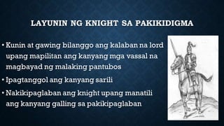 LAYUNIN NG KNIGHT SA PAKIKIDIGMA
• Kunin at gawing bilanggo ang kalaban na lord
upang mapilitan ang kanyang mga vassal na
magbayad ng malaking pantubos
• Ipagtanggol ang kanyang sarili
• Nakikipaglaban ang knight upang manatili
ang kanyang galling sa pakikipaglaban
 