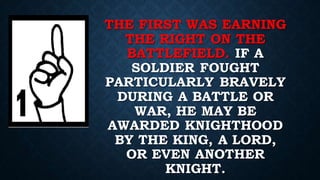 THE FIRST WAS EARNING
THE RIGHT ON THE
BATTLEFIELD. IF A
SOLDIER FOUGHT
PARTICULARLY BRAVELY
DURING A BATTLE OR
WAR, HE MAY BE
AWARDED KNIGHTHOOD
BY THE KING, A LORD,
OR EVEN ANOTHER
KNIGHT.
 