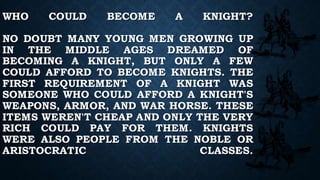 WHO COULD BECOME A KNIGHT?
NO DOUBT MANY YOUNG MEN GROWING UP
IN THE MIDDLE AGES DREAMED OF
BECOMING A KNIGHT, BUT ONLY A FEW
COULD AFFORD TO BECOME KNIGHTS. THE
FIRST REQUIREMENT OF A KNIGHT WAS
SOMEONE WHO COULD AFFORD A KNIGHT'S
WEAPONS, ARMOR, AND WAR HORSE. THESE
ITEMS WEREN'T CHEAP AND ONLY THE VERY
RICH COULD PAY FOR THEM. KNIGHTS
WERE ALSO PEOPLE FROM THE NOBLE OR
ARISTOCRATIC CLASSES.
 
