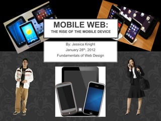 MOBILE WEB:
THE RISE OF THE MOBILE DEVICE


       By: Jessica Knight
       January 28th, 2012
  Fundamentals of Web Design
 