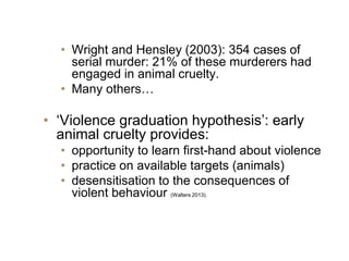 • Wright and Hensley (2003): 354 cases of
serial murder: 21% of these murderers had
engaged in animal cruelty.
• Many others…
• ‘Violence graduation hypothesis’: early
animal cruelty provides:
• opportunity to learn first-hand about violence
• practice on available targets (animals)
• desensitisation to the consequences of
violent behaviour (Walters 2013).
 