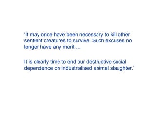 ‘It may once have been necessary to kill other
sentient creatures to survive. Such excuses no
longer have any merit …
It is clearly time to end our destructive social
dependence on industrialised animal slaughter.’
 