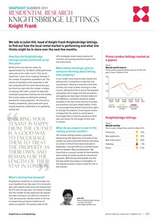 SNAPSHOT SUMMER 2011

RESIDENTIAL RESEARCH

Knightsbridge lettings
We talk to Juliet Hill, head of Knight Frank Knightsbridge lettings,
to find out how the local rental market is performing and what she
thinks might be in store over the next few months.
How has the Knightsbridge
lettings market performed so far
this year?

UK’s mortgage market means equity-rich
investors are pushing would-be buyers into
the rental sector.

Rental prices are now just under, by
approximately 3%, the March 2008 peak levels
seen prior to the credit crunch. This can be
explained, in part, by an ongoing shortage in
the number of properties available to let. The
volume of available rental properties is still
low compared with the same period last year
but there are signs that the number is slowly
increasing. Even with a stream of new-build
investment properties trickling into the market,
this is only slowly countering the growing
demand for rental properties. This has led to
healthy competition, particularly with good
quality properties advertised at an appealing
asking rent.

What advice would you give to
someone thinking about letting
their property?

“

Ensuring your
tenant is happy
from the outset
is a good way
to encourage
them to treat
the property as
their own and
remain for the
length of their
stay in London.

Prime London lettings market at
a glance
Figure 1

In our market many tenants have moved from
abroad and it is important to take this into
consideration. Moving is stressful at the best
of times, but more so when moving to a new
country. Taking the time to ensure the property
and garden are in shape and that all systems
and appliances have been checked makes all
the difference. Landlords should be readily
available at the start of the tenancy to answer
any questions and give helpful advice. If this
is not possible they should instruct their agent
to manage the property. Ensuring your tenant
is happy from the outset is a good way to
encourage them to treat the property as their
own and remain for the length of their stay
in London.

What do you expect to see in the
coming summer months?
The summer lettings market is generally
always busy with applicants at all levels of the
market, but particularly with families relocating
to London in time for the new school year in
September. Last year 48% of our family houses
were let between May and September. We
found that an unusual number of these families
were coming to London purely for educational
purposes. With strong rental growth over the
last year yields have begun to strengthen. In
the majority of prime London a yield of 3.5% is
still realistic.

Market performance

Prime London property (rental, prices) vs FTSE 100,
past 5 Years, indexed to 100
150

120

90

60

Q2-Q4 Q1-Q4
2006 2007

Q1-Q4 Q1-Q4 Q1-Q4 Q1
2008 2009 2010 2011

FTSE 100 Prime Central
London

Prime Outer
London

Knightsbridge lettings
Figure 2

Market activity

Year-on-year change (three months to May 2011)

Tenancies	

14%

New applicants	

27%

New instructions	

28%

Viewings	

-3%

Prices	

7.3%

“

What’s driving that demand?

Employment conditions in central London are
much healthier than they were 12 to 18 months
ago, with reports of job vacancies having risen
by 27% over the past year. Our research shows
that the number of new applicants we register
has been running in line with this increase in
‘City’ job vacancies. Another driver is the rise
in prospective purchasers locked out of
owner-occupation. The parlous state of the

KnightFrank.co.uk/Knightsbridge

Juliet Hill
Head of Knightsbridge Lettings
+44 (0)20 7591 8601
juliet.hill@knightfrank.com

K NIGH TSBR IDGE SNA PSH OT SUMMER 2011

|

04

 