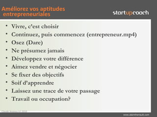 Améliorez vos aptitudes
entrepreneuriales
   •    Vivre, c’est choisir
   •    Continuez, puis commencez (entrepreneur.mp4)
   •    Osez (Dare)
   •    Ne présumez jamais
   •    Développez votre différence
   •    Aimez vendre et négocier
   •    Se fixer des objectifs
   •    Soif d’apprendre
   •    Laissez une trace de votre passage
   •    Travail ou occupation?
Claude Ananou (c) 2010
                                               www.alaintheriault.com
 