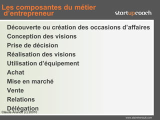 Les composantes du métier
d’entrepreneur
   Découverte ou création des occasions d’affaires
   Conception des visions
   Prise de décision
   Réalisation des visions
   Utilisation d’équipement
   Achat
   Mise en marché
   Vente
   Relations
   Délégation
Claude Ananou (c) 20010
                                         www.alaintheriault.com
 