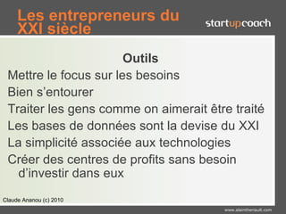 Les entrepreneurs du
     XXI siècle
                       Outils
 Mettre le focus sur les besoins
 Bien s’entourer
 Traiter les gens comme on aimerait être traité
 Les bases de données sont la devise du XXI
 La simplicité associée aux technologies
 Créer des centres de profits sans besoin
   d’investir dans eux
Claude Ananou (c) 2010
                                       www.alaintheriault.com
 