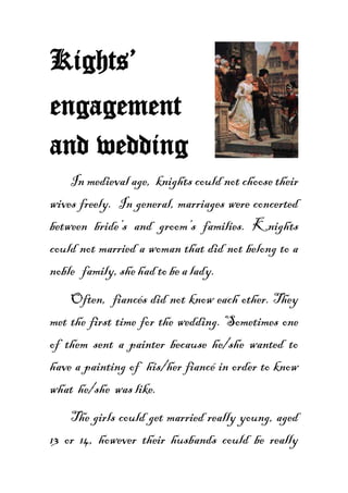 Kights’
engagement
and wedding
    In medieval age, knights could not choose their
wives freely. In general, marriages were concerted
between bride’s and groom’s families. Knights
could not married a woman that did not belong to a
noble family, she had to be a lady.
    Often, fiancés did not know each other. They
met the first time for the wedding. Sometimes one
of them sent a painter because he/she wanted to
have a painting of his/her fiancé in order to know
what he/she was like.
    The girls could get married really young, aged
13 or 14, however their husbands could be really
 