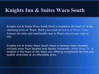 Knights Inn & Suites Waco South Knights Inn & Suites Waco South Hotel is located in the heart of  in the charming town of  Waco. Book your room at  Hotels in Waco Texas  Famous for relax and comfortable stay in Waco city on your  visit to city. Knights Inn & Suites Waco South Hotel is Famous hotel situated minutes away from located near Baylor University.  Hotel Waco TX   is located in the heart of the Waco city offering exceptional service and quality amenities at an affordable price. 