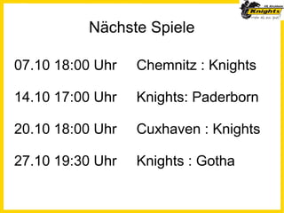 Nächste Spiele

07.10 18:00 Uhr   Chemnitz : Knights

14.10 17:00 Uhr   Knights: Paderborn

20.10 18:00 Uhr   Cuxhaven : Knights

27.10 19:30 Uhr   Knights : Gotha
 