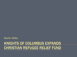 KNIGHTS OF COLUMBUS EXPANDS
CHRISTIAN REFUGEE RELIEF FUND
Martin Milita
 
