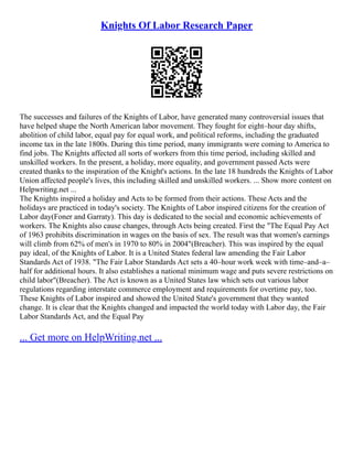Knights Of Labor Research Paper
The successes and failures of the Knights of Labor, have generated many controversial issues that
have helped shape the North American labor movement. They fought for eight–hour day shifts,
abolition of child labor, equal pay for equal work, and political reforms, including the graduated
income tax in the late 1800s. During this time period, many immigrants were coming to America to
find jobs. The Knights affected all sorts of workers from this time period, including skilled and
unskilled workers. In the present, a holiday, more equality, and government passed Acts were
created thanks to the inspiration of the Knight's actions. In the late 18 hundreds the Knights of Labor
Union affected people's lives, this including skilled and unskilled workers. ... Show more content on
Helpwriting.net ...
The Knights inspired a holiday and Acts to be formed from their actions. These Acts and the
holidays are practiced in today's society. The Knights of Labor inspired citizens for the creation of
Labor day(Foner and Garraty). This day is dedicated to the social and economic achievements of
workers. The Knights also cause changes, through Acts being created. First the "The Equal Pay Act
of 1963 prohibits discrimination in wages on the basis of sex. The result was that women's earnings
will climb from 62% of men's in 1970 to 80% in 2004"(Breacher). This was inspired by the equal
pay ideal, of the Knights of Labor. It is a United States federal law amending the Fair Labor
Standards Act of 1938. "The Fair Labor Standards Act sets a 40–hour work week with time–and–a–
half for additional hours. It also establishes a national minimum wage and puts severe restrictions on
child labor"(Breacher). The Act is known as a United States law which sets out various labor
regulations regarding interstate commerce employment and requirements for overtime pay, too.
These Knights of Labor inspired and showed the United State's government that they wanted
change. It is clear that the Knights changed and impacted the world today with Labor day, the Fair
Labor Standards Act, and the Equal Pay
... Get more on HelpWriting.net ...
 