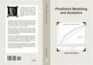 This book is about predictive modeling. Yet, each chapter 
could easily be handled by an entire volume of its own. So one 
might think of this as a survey of predictive models, both 
statistical and machine learning. We define A predictive model 
as a statistical model or machine learning model used to 
predict future behavior based on past behavior. 
Predictive modeling and predictive analytics has often been 
used as synonyms. In recent years, that has been changing 
and predictive modeling is really a subset of analytics, which 
may also include descriptive and decision modeling. Of course 
it also encompasses the data mining and analysis that must be 
performed before and after. 
In order to use this book, the reader should have a basic 
understanding of statistics (statistical inference, models, tests, 
etc.)—this is an advanced book. Every chapter culminates in 
an example using R. R is a free software environment for 
statistical computing and graphics. It compiles and runs on a 
wide variety of UNIX platforms, Windows and MacOS. 
The book is organized so that statistical models are presented 
first (hopefully in a logical order), followed by machine learning 
models, and then applications: uplift modeling and time series. 
One could use this as a textbook with problem solving in R (but 
there are no “by-hand” exercises). 
ISBN 978-1-312-37544-4 
9 781312 375444 
Dr. Jeffrey Strickland is the proprietor 
of Simulation Educators, Inc. He has 
been performing modeling and 
simulation for over 20 years, both in 
the private sector and in defense. He 
has earned advanced degrees in 
mathematics, and has taught 
mathematics and operations research 
at several institutions. He resides in 
Colorado. 
90000 
ID: 15001649 
www.lulu.com 
Predictive Modeling 
and Analytics 
Jeffrey Strickland 
Predictive Modeling and Analytics Jeffrey Strickland 
 