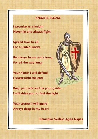 KNIGHTS PLEDGE

I promise as a knight
Never lie and always fight.


Spread love to all
For a united world.


Be always brave and strong
For all the way long.


Your honor I will defend
I swear until the end.


Keep you safe and be your guide
I will drive you to find the light.


Your secrets I will guard
Always deep in my heart


                     Demotiko Sxoleio Agias Napas
 