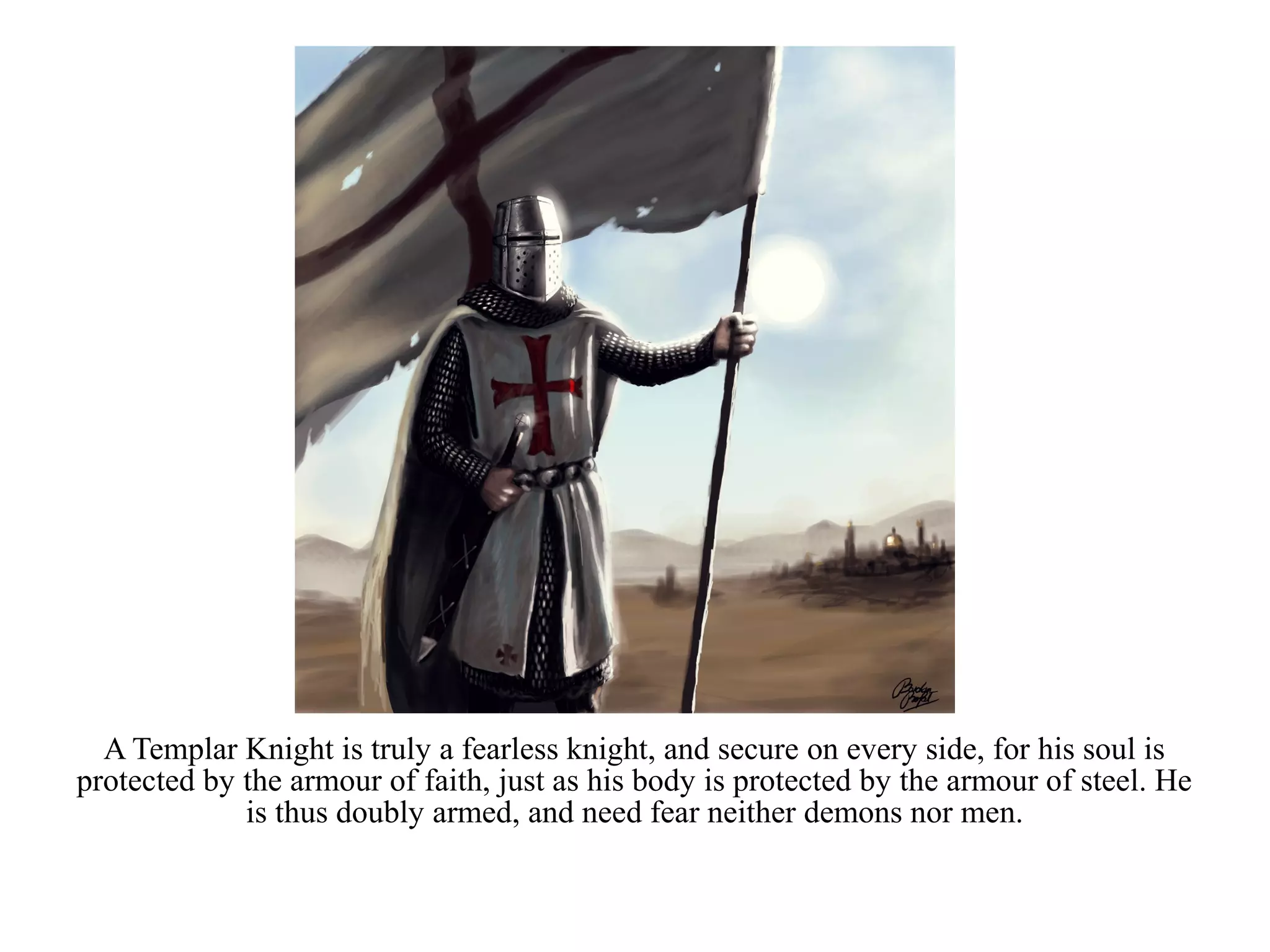 A Templar Knight is truly a fearless knight, and secure on every side, for his soul is
protected by the armour of faith, just as his body is protected by the armour of steel. He
             is thus doubly armed, and need fear neither demons nor men.
 