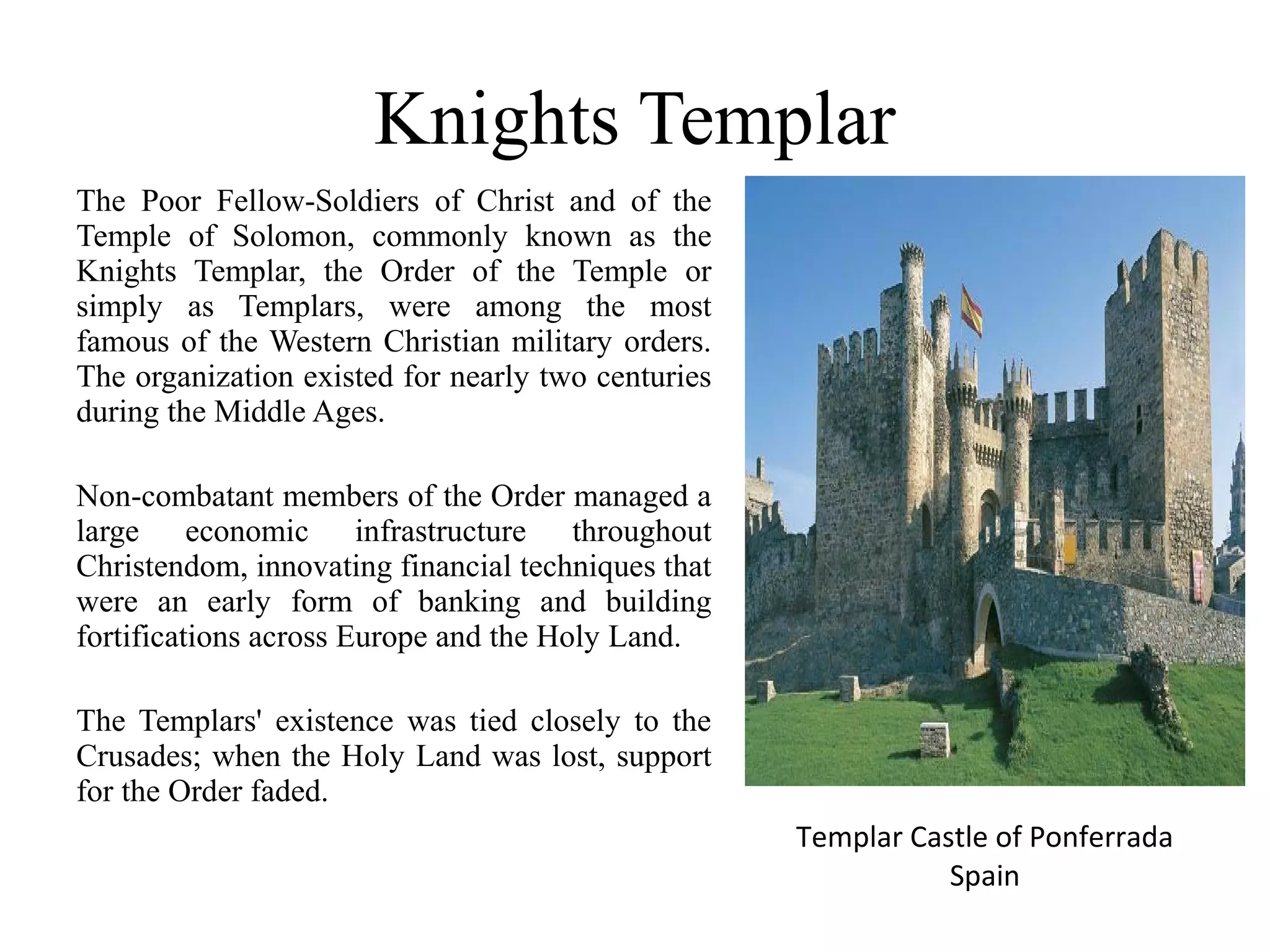 Knights Templar
The Poor Fellow-Soldiers of Christ and of the
Temple of Solomon, commonly known as the
Knights Templar, the Order of the Temple or
simply as Templars, were among the most
famous of the Western Christian military orders.
The organization existed for nearly two centuries
during the Middle Ages.

Non-combatant members of the Order managed a
large economic infrastructure throughout
Christendom, innovating financial techniques that
were an early form of banking and building
fortifications across Europe and the Holy Land.

The Templars' existence was tied closely to the
Crusades; when the Holy Land was lost, support
for the Order faded.
                                                    Templar Castle of Ponferrada
                                                               Spain
 