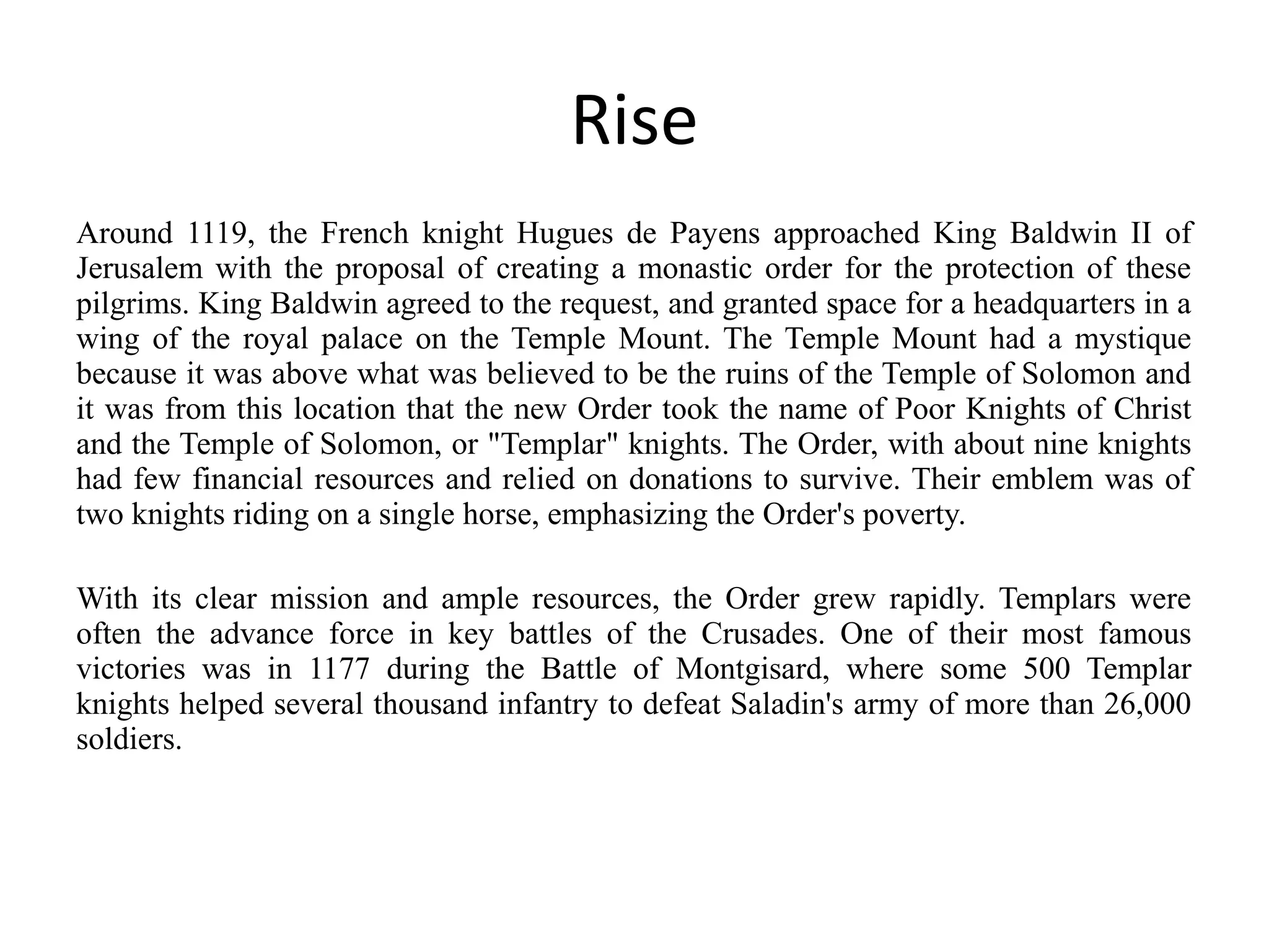 Rise
Around 1119, the French knight Hugues de Payens approached King Baldwin II of
Jerusalem with the proposal of creating a monastic order for the protection of these
pilgrims. King Baldwin agreed to the request, and granted space for a headquarters in a
wing of the royal palace on the Temple Mount. The Temple Mount had a mystique
because it was above what was believed to be the ruins of the Temple of Solomon and
it was from this location that the new Order took the name of Poor Knights of Christ
and the Temple of Solomon, or "Templar" knights. The Order, with about nine knights
had few financial resources and relied on donations to survive. Their emblem was of
two knights riding on a single horse, emphasizing the Order's poverty.

With its clear mission and ample resources, the Order grew rapidly. Templars were
often the advance force in key battles of the Crusades. One of their most famous
victories was in 1177 during the Battle of Montgisard, where some 500 Templar
knights helped several thousand infantry to defeat Saladin's army of more than 26,000
soldiers.
 