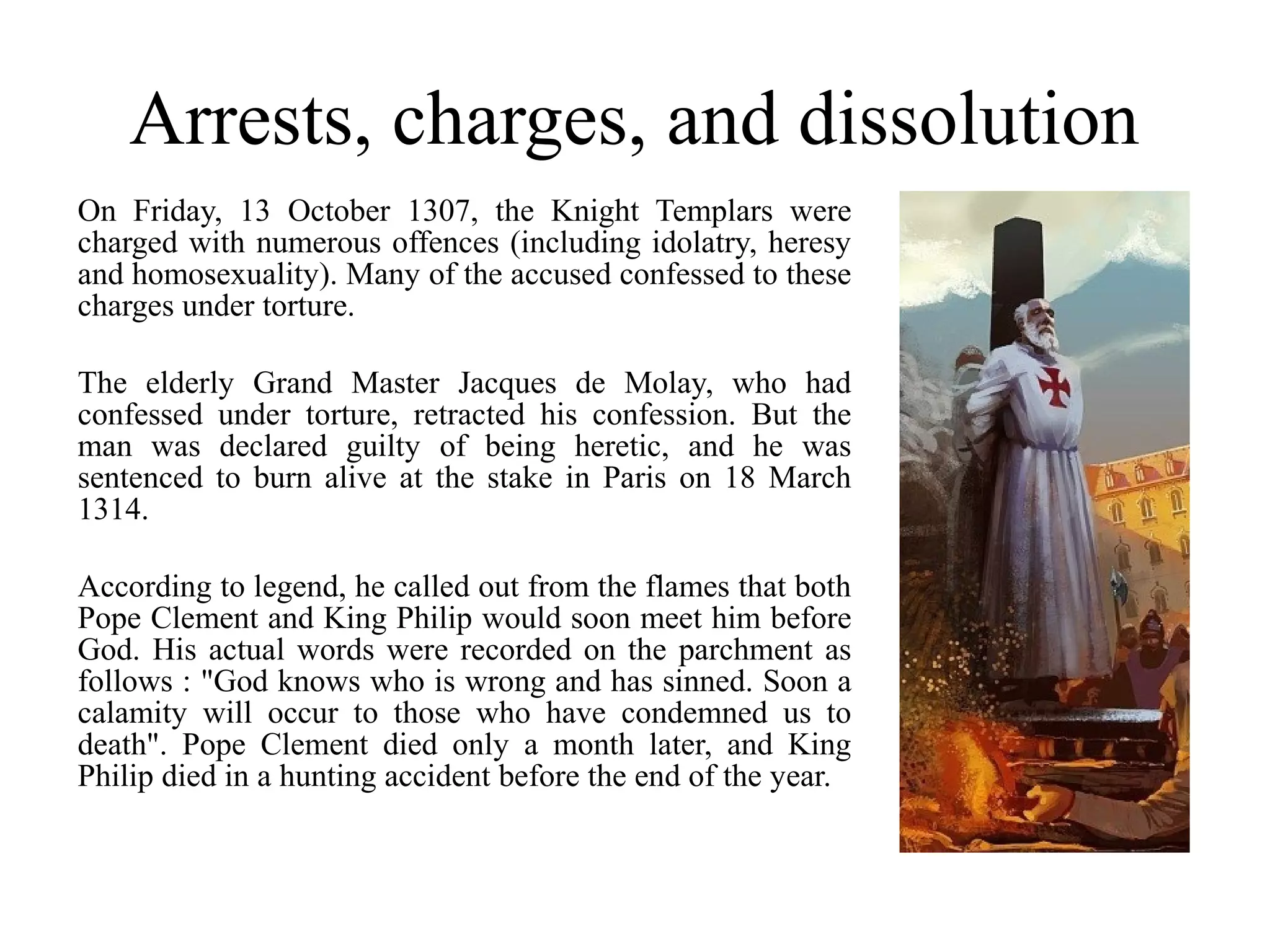 Arrests, charges, and dissolution
On Friday, 13 October 1307, the Knight Templars were
charged with numerous offences (including idolatry, heresy
and homosexuality). Many of the accused confessed to these
charges under torture.

The elderly Grand Master Jacques de Molay, who had
confessed under torture, retracted his confession. But the
man was declared guilty of being heretic, and he was
sentenced to burn alive at the stake in Paris on 18 March
1314.

According to legend, he called out from the flames that both
Pope Clement and King Philip would soon meet him before
God. His actual words were recorded on the parchment as
follows : "God knows who is wrong and has sinned. Soon a
calamity will occur to those who have condemned us to
death". Pope Clement died only a month later, and King
Philip died in a hunting accident before the end of the year.
 