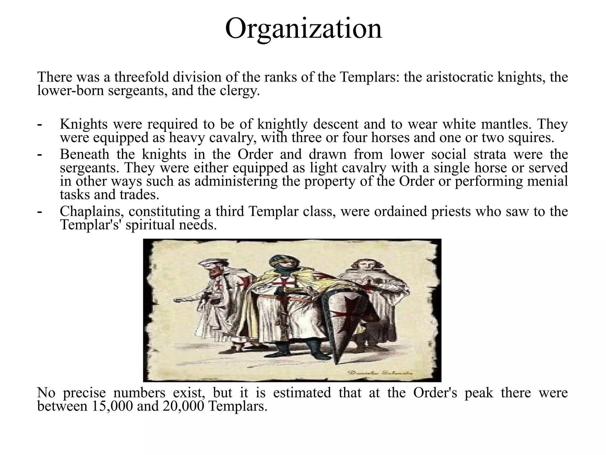 Organization
There was a threefold division of the ranks of the Templars: the aristocratic knights, the
lower-born sergeants, and the clergy.

-   Knights were required to be of knightly descent and to wear white mantles. They
    were equipped as heavy cavalry, with three or four horses and one or two squires.
-   Beneath the knights in the Order and drawn from lower social strata were the
    sergeants. They were either equipped as light cavalry with a single horse or served
    in other ways such as administering the property of the Order or performing menial
    tasks and trades.
-   Chaplains, constituting a third Templar class, were ordained priests who saw to the
    Templar's' spiritual needs.




No precise numbers exist, but it is estimated that at the Order's peak there were
between 15,000 and 20,000 Templars.
 
