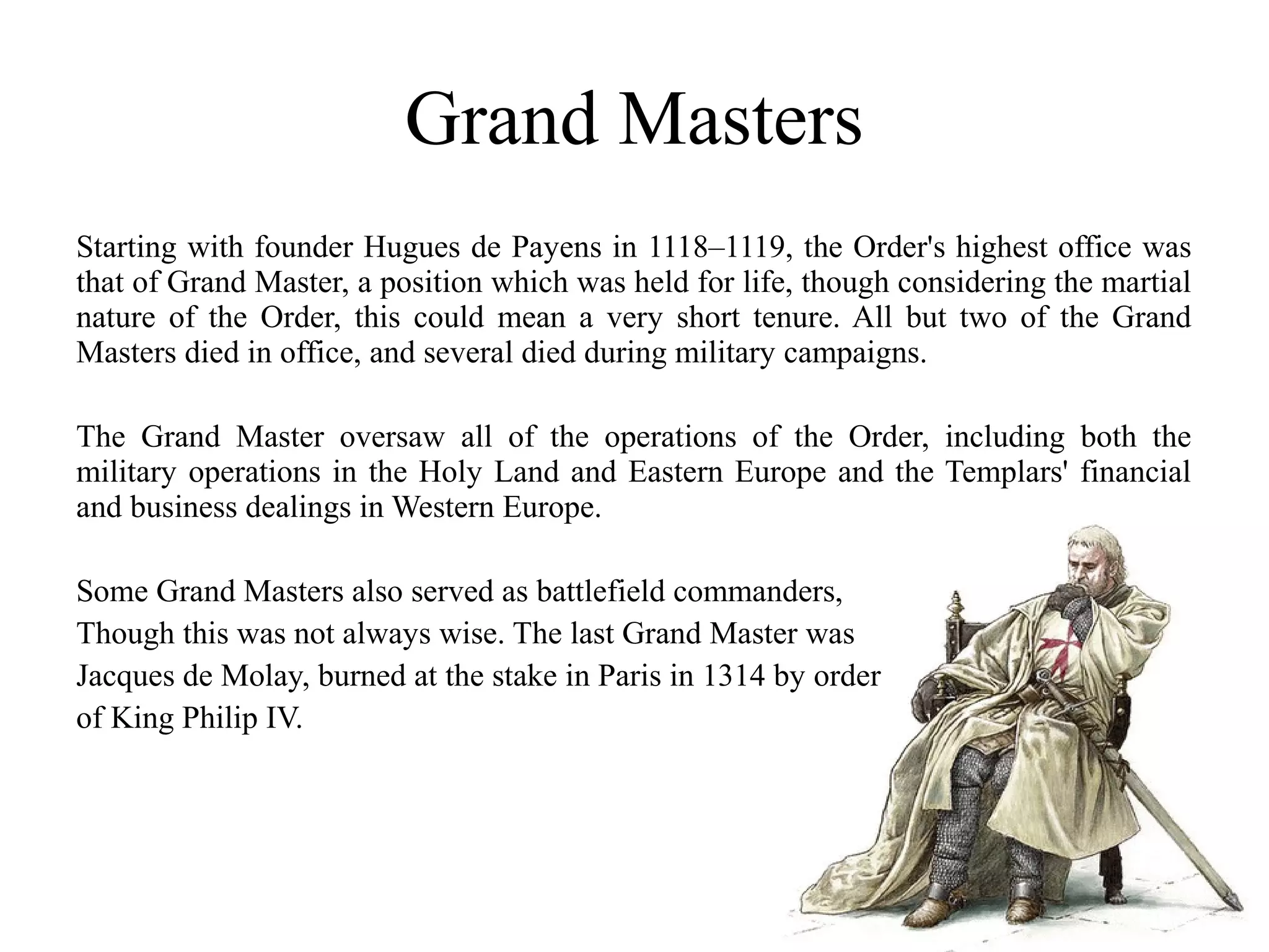 Grand Masters
Starting with founder Hugues de Payens in 1118–1119, the Order's highest office was
that of Grand Master, a position which was held for life, though considering the martial
nature of the Order, this could mean a very short tenure. All but two of the Grand
Masters died in office, and several died during military campaigns.

The Grand Master oversaw all of the operations of the Order, including both the
military operations in the Holy Land and Eastern Europe and the Templars' financial
and business dealings in Western Europe.

Some Grand Masters also served as battlefield commanders,
Though this was not always wise. The last Grand Master was
Jacques de Molay, burned at the stake in Paris in 1314 by order
of King Philip IV.
 