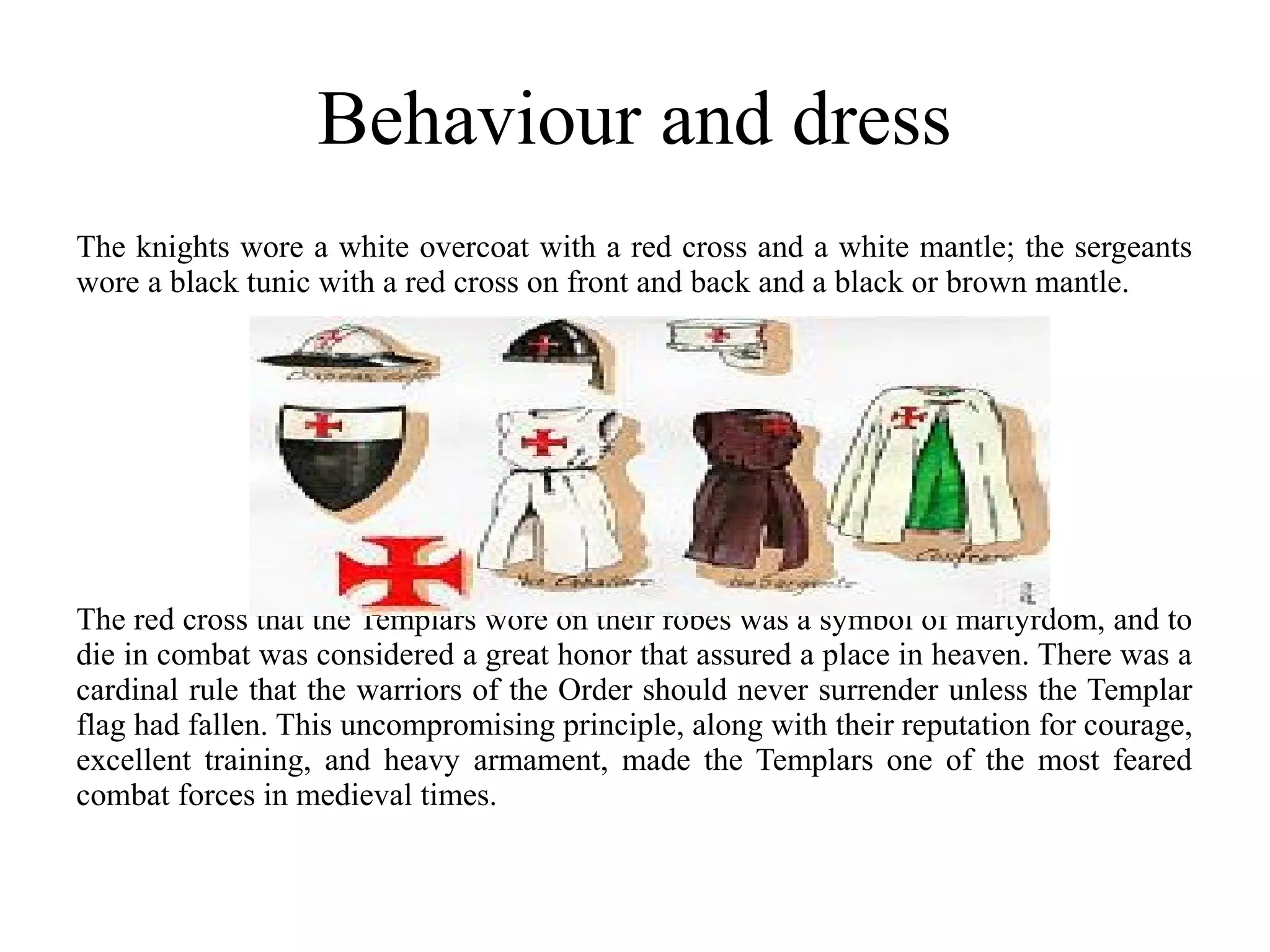 Behaviour and dress
The knights wore a white overcoat with a red cross and a white mantle; the sergeants
wore a black tunic with a red cross on front and back and a black or brown mantle.




The red cross that the Templars wore on their robes was a symbol of martyrdom, and to
die in combat was considered a great honor that assured a place in heaven. There was a
cardinal rule that the warriors of the Order should never surrender unless the Templar
flag had fallen. This uncompromising principle, along with their reputation for courage,
excellent training, and heavy armament, made the Templars one of the most feared
combat forces in medieval times.
 