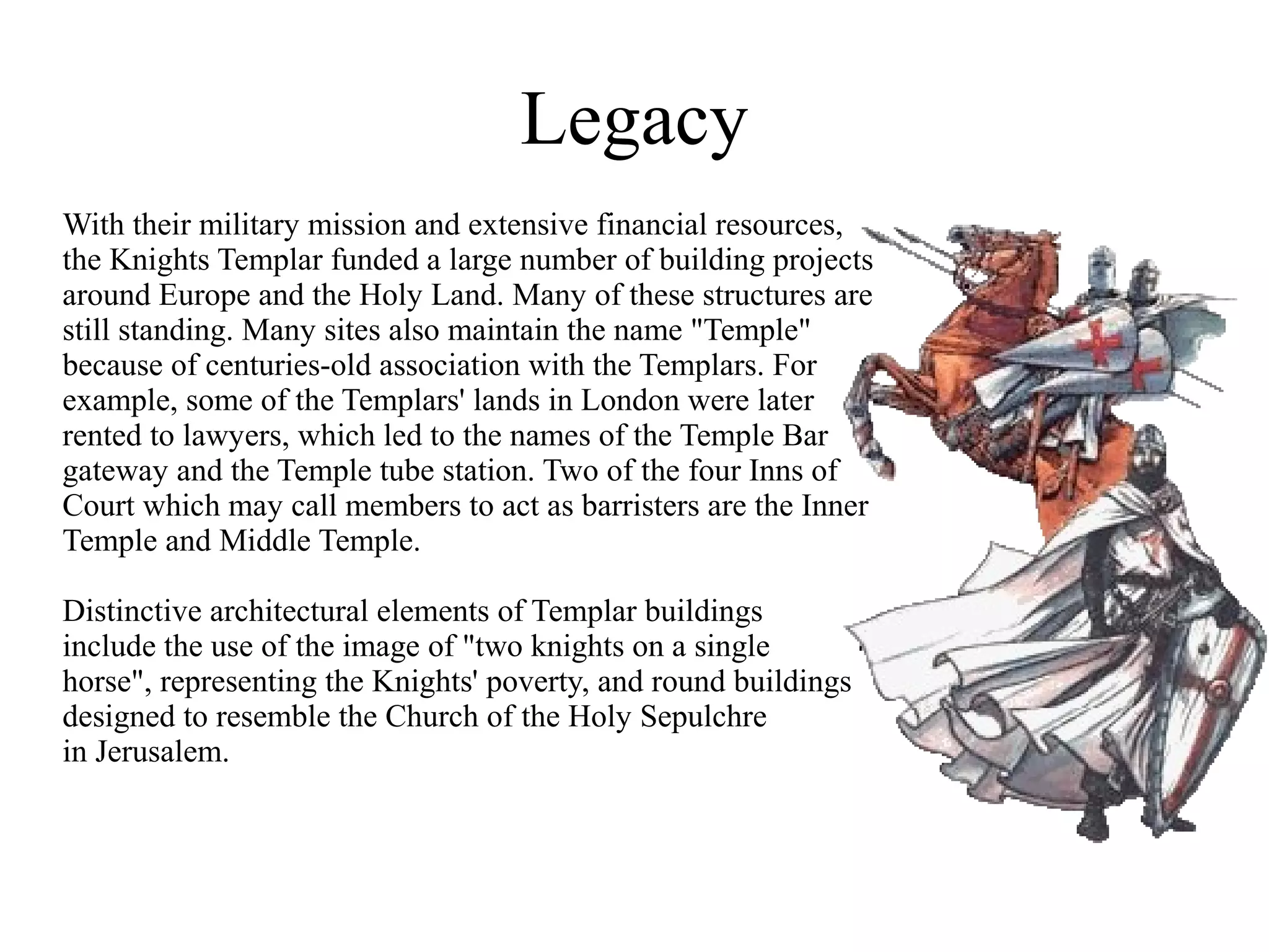 Legacy
With their military mission and extensive financial resources,
the Knights Templar funded a large number of building projects
around Europe and the Holy Land. Many of these structures are
still standing. Many sites also maintain the name "Temple"
because of centuries-old association with the Templars. For
example, some of the Templars' lands in London were later
rented to lawyers, which led to the names of the Temple Bar
gateway and the Temple tube station. Two of the four Inns of
Court which may call members to act as barristers are the Inner
Temple and Middle Temple.

Distinctive architectural elements of Templar buildings
include the use of the image of "two knights on a single
horse", representing the Knights' poverty, and round buildings
designed to resemble the Church of the Holy Sepulchre
in Jerusalem.
 