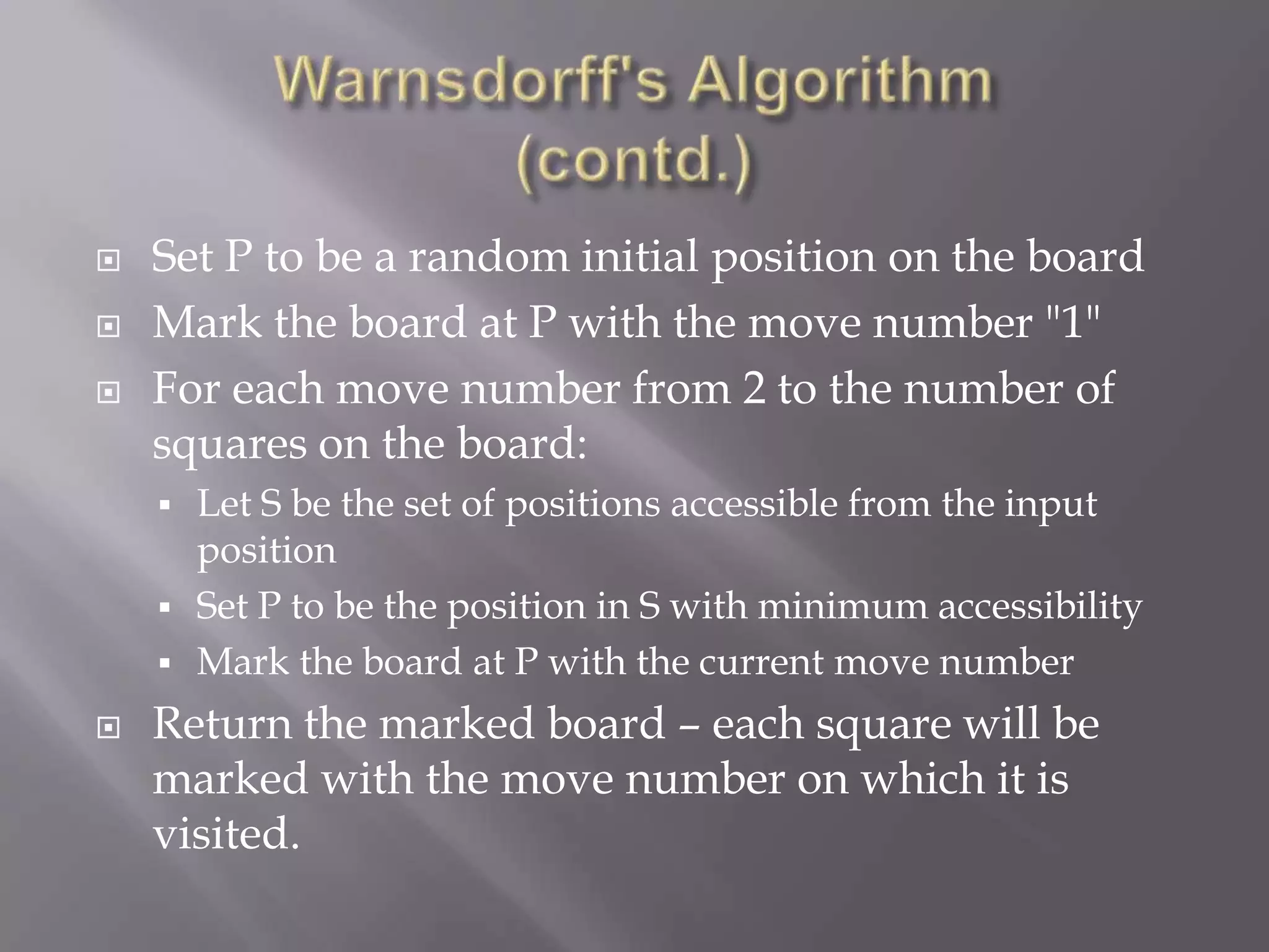 Warnsdorff's Algorithm (contd.)Set P to be a random initial position on the boardMark the board at P with the move number "1" For each move number from 2 to the number of squares on the board:Let S be the set of positions accessible from the input position