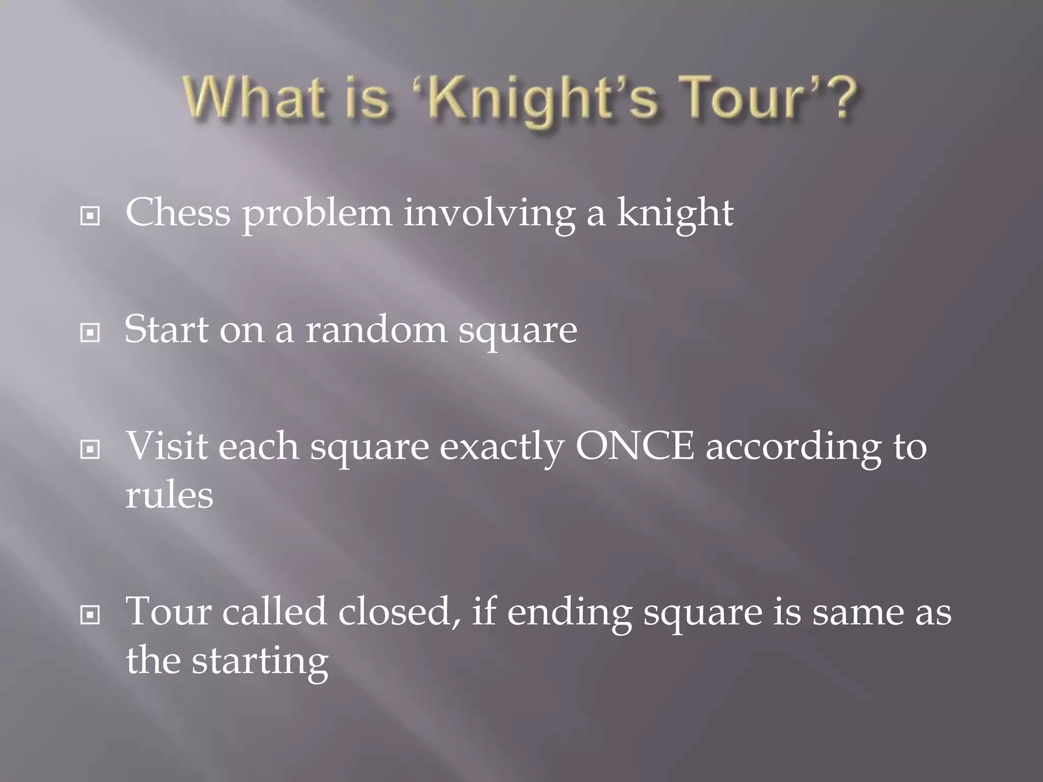 What is ‘Knight’s Tour’?Chess problem involving a knightStart on a random squareVisit each square exactly ONCE according to rulesTour called closed, if ending square is same as the starting