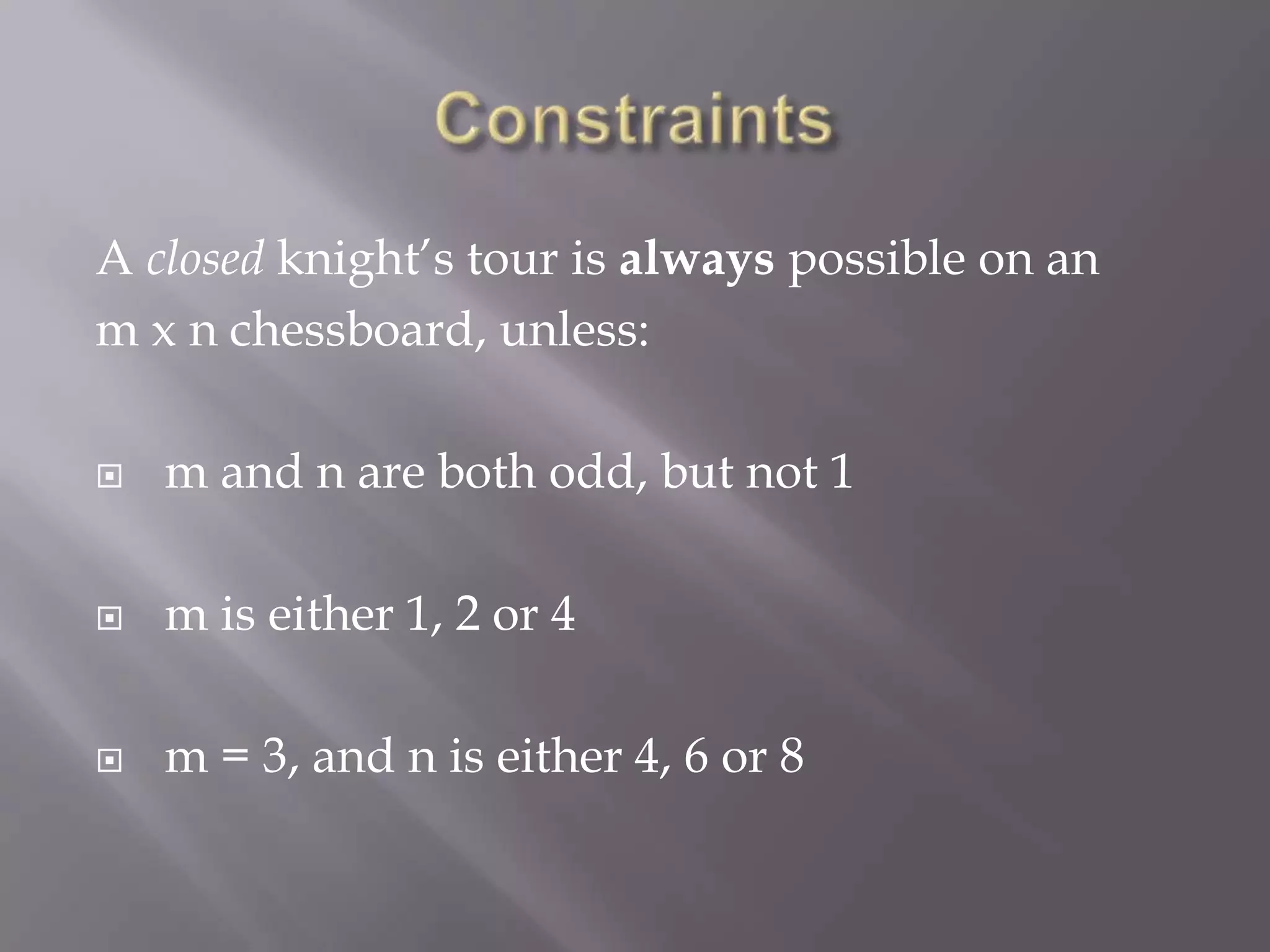 ConstraintsA closed knight’s tour is always possible on an m x n chessboard, unless: m and n are both odd, but not 1 m is either 1, 2 or 4 m = 3, and n is either 4, 6 or 8